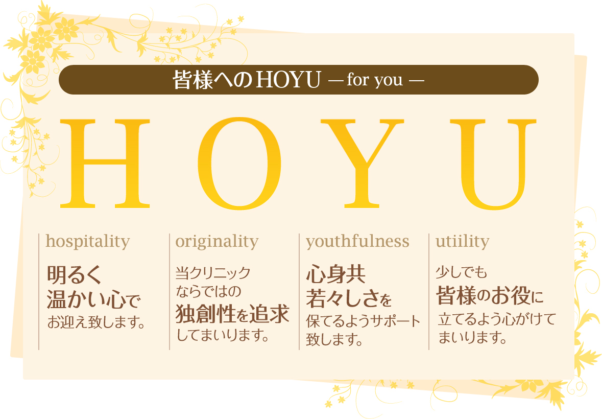 皆様へのHOYU -for you-　【hospitality】明るく温かい心でお迎え致します。【originality】当クリニックならではの独創性を追求してまいります。【youthfulness】心身共若々しさを保てるようサポート致します。【utiility】少しでも皆様のお役に立てるよう心がけてまいります。