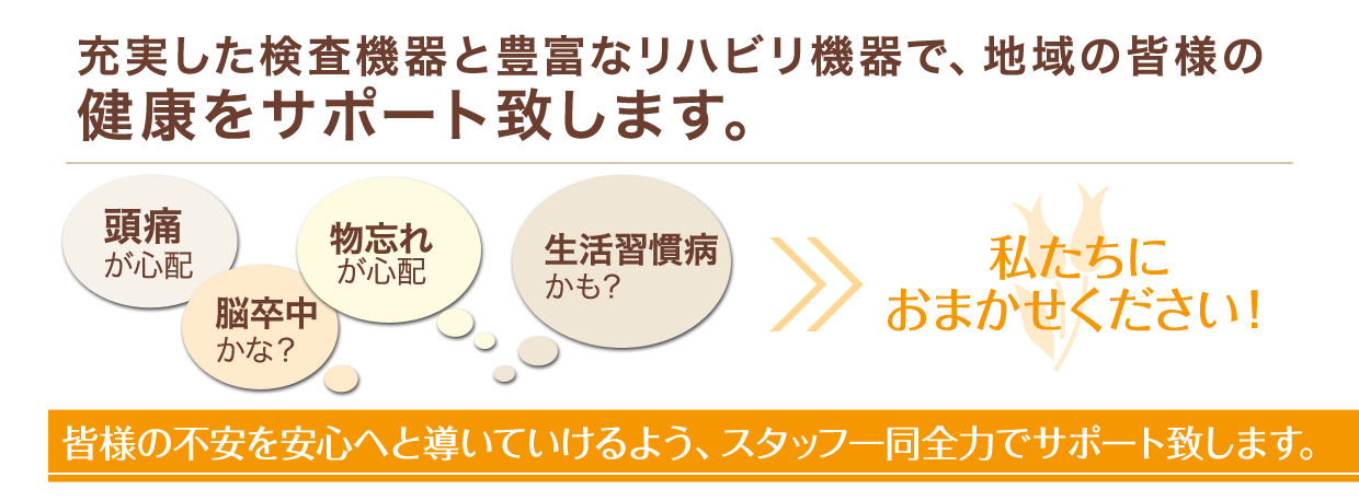 充実した検査機器と豊富なリハビリ機器で、地域の皆様の健康をサポート致します。皆様の不安を安心へと導いていけるよう、スタッフ一同全力でサポート致します。